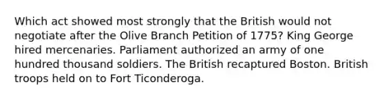 Which act showed most strongly that the British would not negotiate after the Olive Branch Petition of 1775? King George hired mercenaries. Parliament authorized an army of one hundred thousand soldiers. The British recaptured Boston. British troops held on to Fort Ticonderoga.