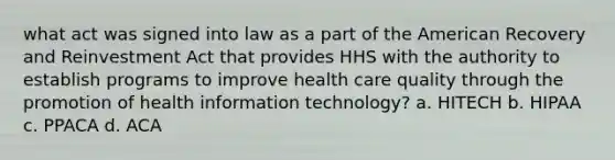 what act was signed into law as a part of the American Recovery and Reinvestment Act that provides HHS with the authority to establish programs to improve health care quality through the promotion of health information technology? a. HITECH b. HIPAA c. PPACA d. ACA