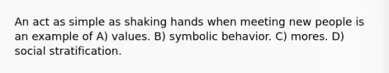 An act as simple as shaking hands when meeting new people is an example of A) values. B) symbolic behavior. C) mores. D) social stratification.