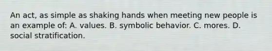 An act, as simple as shaking hands when meeting new people is an example of: A. values. B. symbolic behavior. C. mores. D. social stratification.