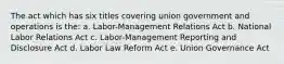 The act which has six titles covering union government and operations is the: a. Labor-Management Relations Act b. National Labor Relations Act c. Labor-Management Reporting and Disclosure Act d. Labor Law Reform Act e. Union Governance Act