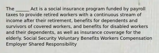 The ______ Act is a social insurance program funded by payroll taxes to provide retired workers with a continuous stream of income after their retirement, benefits for dependents and survivors of covered workers, and benefits for disabled workers and their dependents, as well as insurance coverage for the elderly. Social Security Voluntary Benefits Workers Compensation Employer Shared Responsibility