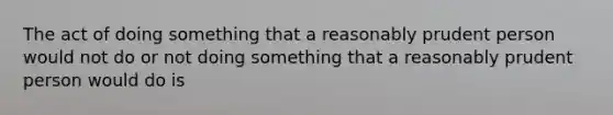 The act of doing something that a reasonably prudent person would not do or not doing something that a reasonably prudent person would do is