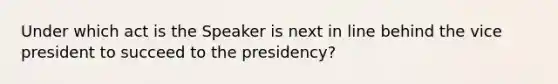 Under which act is the Speaker is next in line behind the vice president to succeed to the presidency?