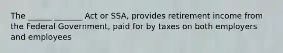 The ______ _______ Act or SSA, provides retirement income from the Federal Government, paid for by taxes on both employers and employees