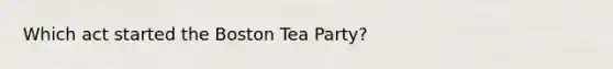 Which act started the Boston Tea Party?