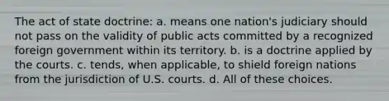 The act of state doctrine: a. means one nation's judiciary should not pass on the validity of public acts committed by a recognized foreign government within its territory. b. is a doctrine applied by the courts. c. tends, when applicable, to shield foreign nations from the jurisdiction of U.S. courts. d. All of these choices.