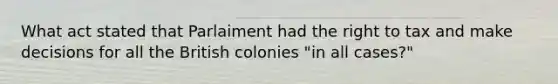 What act stated that Parlaiment had the right to tax and make decisions for all the British colonies "in all cases?"