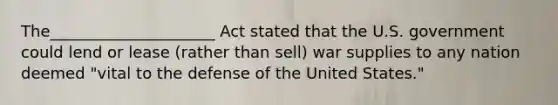 The_____________________ Act stated that the U.S. government could lend or lease (rather than sell) war supplies to any nation deemed "vital to the defense of the United States."