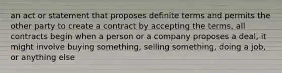 an act or statement that proposes definite terms and permits the other party to create a contract by accepting the terms, all contracts begin when a person or a company proposes a deal, it might involve buying something, selling something, doing a job, or anything else