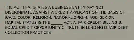 THE ACT THAT STATES A BUSINESS ENTITY MAY NOT DISCRIMINATE AGAINST A CREDIT APPLICANT ON THE BASIS OF RACE, COLOR, RELIGION, NATIONAL ORIGIN, AGE, SEX OR MARITAL STATUS IS THE ______ ACT. A. FAIR CREDIT BILLING B. EQUAL CREDIT OPPORTUNITY C. TRUTH IN LENDING D.FAIR DEBT COLLECTION PRACTICES