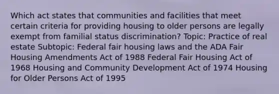 Which act states that communities and facilities that meet certain criteria for providing housing to older persons are legally exempt from familial status discrimination? Topic: Practice of real estate Subtopic: Federal fair housing laws and the ADA Fair Housing Amendments Act of 1988 Federal Fair Housing Act of 1968 Housing and Community Development Act of 1974 Housing for Older Persons Act of 1995