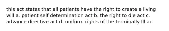 this act states that all patients have the right to create a living will a. patient self determination act b. the right to die act c. advance directive act d. uniform rights of the terminally Ill act