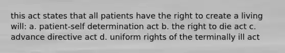 this act states that all patients have the right to create a living will: a. patient-self determination act b. the right to die act c. advance directive act d. uniform rights of the terminally ill act