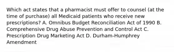 Which act states that a pharmacist must offer to counsel (at the time of purchase) all Medicaid patients who receive new prescriptions? A. Omnibus Budget Reconciliation Act of 1990 B. Comprehensive Drug Abuse Prevention and Control Act C. Prescription Drug Marketing Act D. Durham-Humphrey Amendment