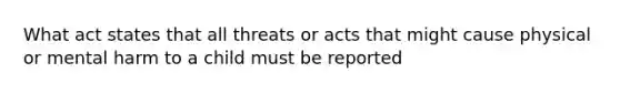 What act states that all threats or acts that might cause physical or mental harm to a child must be reported