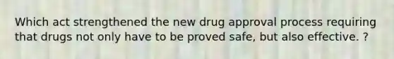 Which act strengthened the new drug approval process requiring that drugs not only have to be proved safe, but also effective. ?