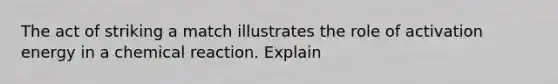 The act of striking a match illustrates the role of activation energy in a chemical reaction. Explain