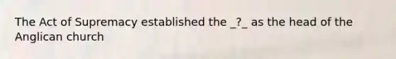 The Act of Supremacy established the _?_ as the head of the Anglican church