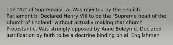 The "Act of Supremacy" a. Was rejected by the English Parliament b. Declared Henry VIII to be the "Supreme head of the Church of England: without actually making that church Protestant c. Was strongly opposed by Anne Boleyn d. Declared justification by faith to be a doctrine binding on all Englishmen