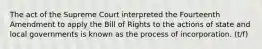 The act of the Supreme Court interpreted the Fourteenth Amendment to apply the Bill of Rights to the actions of state and local governments is known as the process of incorporation. (t/f)