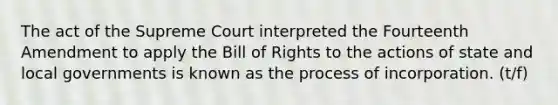 The act of the Supreme Court interpreted the Fourteenth Amendment to apply the Bill of Rights to the actions of state and local governments is known as the process of incorporation. (t/f)