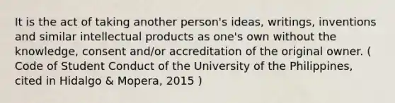 It is the act of taking another person's ideas, writings, inventions and similar intellectual products as one's own without the knowledge, consent and/or accreditation of the original owner. ( Code of Student Conduct of the University of the Philippines, cited in Hidalgo & Mopera, 2015 )