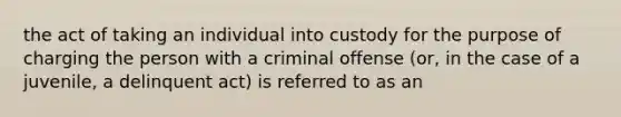 the act of taking an individual into custody for the purpose of charging the person with a criminal offense (or, in the case of a juvenile, a delinquent act) is referred to as an