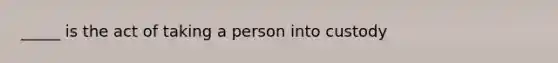 _____ is the act of taking a person into custody