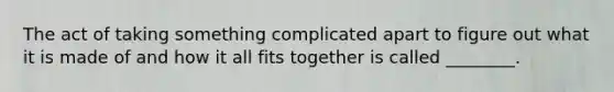 The act of taking something complicated apart to figure out what it is made of and how it all fits together is called ________.