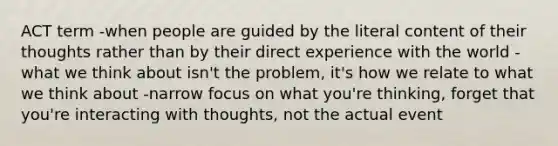 ACT term -when people are guided by the literal content of their thoughts rather than by their direct experience with the world -what we think about isn't the problem, it's how we relate to what we think about -narrow focus on what you're thinking, forget that you're interacting with thoughts, not the actual event