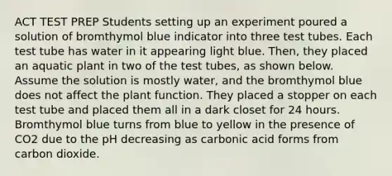 ACT TEST PREP Students setting up an experiment poured a solution of bromthymol blue indicator into three test tubes. Each test tube has water in it appearing light blue. Then, they placed an aquatic plant in two of the test tubes, as shown below. Assume the solution is mostly water, and the bromthymol blue does not affect the plant function. They placed a stopper on each test tube and placed them all in a dark closet for 24 hours. Bromthymol blue turns from blue to yellow in the presence of CO2 due to the pH decreasing as carbonic acid forms from carbon dioxide.