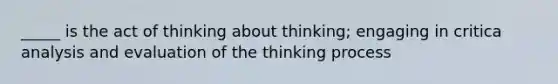 _____ is the act of thinking about thinking; engaging in critica analysis and evaluation of the thinking process