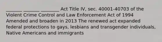 _______ _______ ________ Act Title IV, sec. 40001-40703 of the Violent Crime Control and Law Enforcement Act of 1994 Amended and broaden in 2013 The renewed act expanded federal protections to gays, lesbians and transgender individuals, Native Americans and immigrants