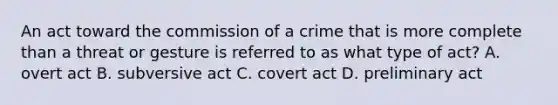 An act toward the commission of a crime that is more complete than a threat or gesture is referred to as what type of act?​ A. overt act​ ​B. subversive act ​C. covert act ​D. preliminary act