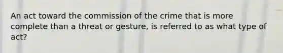 An act toward the commission of the crime that is more complete than a threat or gesture, is referred to as what type of act?