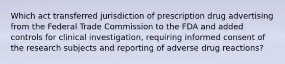 Which act transferred jurisdiction of prescription drug advertising from the Federal Trade Commission to the FDA and added controls for clinical investigation, requiring informed consent of the research subjects and reporting of adverse drug reactions?