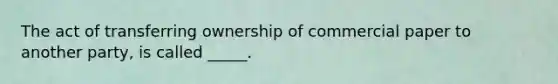 The act of transferring ownership of commercial paper to another party, is called _____.