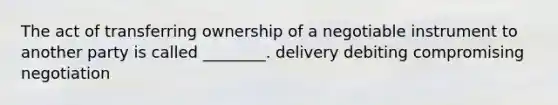 The act of transferring ownership of a negotiable instrument to another party is called ________. delivery debiting compromising negotiation