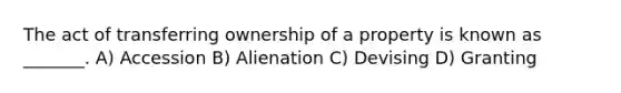 The act of transferring ownership of a property is known as _______. A) Accession B) Alienation C) Devising D) Granting