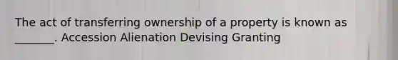 The act of transferring ownership of a property is known as _______. Accession Alienation Devising Granting