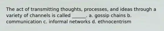 The act of transmitting thoughts, processes, and ideas through a variety of channels is called ______. a. gossip chains b. communication c. informal networks d. ethnocentrism