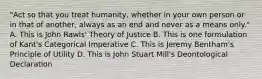 "Act so that you treat humanity, whether in your own person or in that of another, always as an end and never as a means only." A. This is John Rawls' Theory of Justice B. This is one formulation of Kant's Categorical Imperative C. This is Jeremy Bentham's Principle of Utility D. This is John Stuart Mill's Deontological Declaration