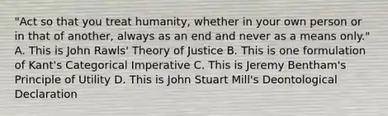 "Act so that you treat humanity, whether in your own person or in that of another, always as an end and never as a means only." A. This is John Rawls' Theory of Justice B. This is one formulation of Kant's Categorical Imperative C. This is Jeremy Bentham's Principle of Utility D. This is John Stuart Mill's Deontological Declaration