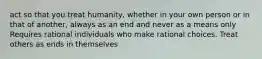 act so that you treat humanity, whether in your own person or in that of another, always as an end and never as a means only Requires rational individuals who make rational choices. Treat others as ends in themselves