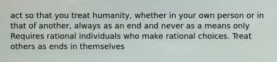 act so that you treat humanity, whether in your own person or in that of another, always as an end and never as a means only Requires rational individuals who make rational choices. Treat others as ends in themselves