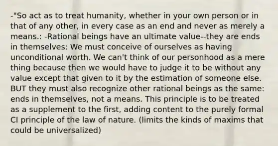 -"So act as to treat humanity, whether in your own person or in that of any other, in every case as an end and never as merely a means.: -Rational beings have an ultimate value--they are ends in themselves: We must conceive of ourselves as having unconditional worth. We can't think of our personhood as a mere thing because then we would have to judge it to be without any value except that given to it by the estimation of someone else. BUT they must also recognize other rational beings as the same: ends in themselves, not a means. This principle is to be treated as a supplement to the first, adding content to the purely formal CI principle of the law of nature. (limits the kinds of maxims that could be universalized)