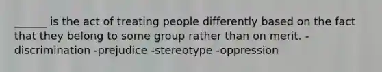 ______ is the act of treating people differently based on the fact that they belong to some group rather than on merit. -discrimination -prejudice -stereotype -oppression