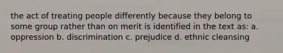 the act of treating people differently because they belong to some group rather than on merit is identified in the text as: a. oppression b. discrimination c. prejudice d. ethnic cleansing