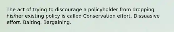 The act of trying to discourage a policyholder from dropping his/her existing policy is called Conservation effort. Dissuasive effort. Baiting. Bargaining.